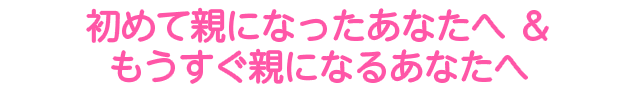 初めて親になったあなたへ ＆ もうすぐ親になるあなたへ