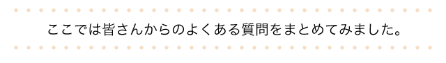 皆さんからのよくある質問をまとめてみました